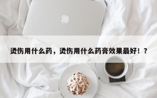 烫伤用什么药，烫伤用什么药膏效果最好！？