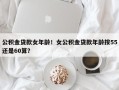 公积金贷款女年龄！女公积金贷款年龄按55还是60算？
