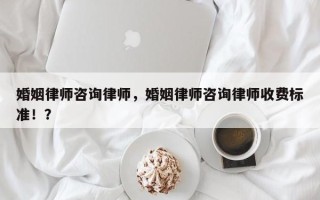 婚姻律师咨询律师，婚姻律师咨询律师收费标准！？