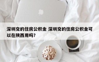 深圳交的住房公积金 深圳交的住房公积金可以在陕西用吗？
