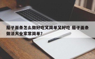 茄子面条怎么做好吃又简单又好吃 茄子面条做法大全家常简单？