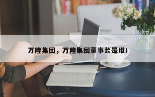 万隆集团，万隆集团董事长是谁！