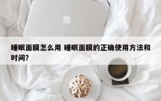 睡眠面膜怎么用 睡眠面膜的正确使用方法和时间？