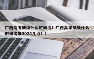 广西高考成绩什么时候出！广西高考成绩什么时候出来2024几点！？