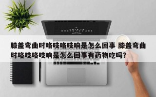 膝盖弯曲时咯吱咯吱响是怎么回事 膝盖弯曲时咯吱咯吱响是怎么回事有药物吃吗？