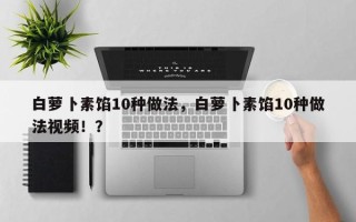 白萝卜素馅10种做法，白萝卜素馅10种做法视频！？