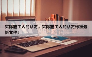 实际施工人的认定，实际施工人的认定标准最新文件！