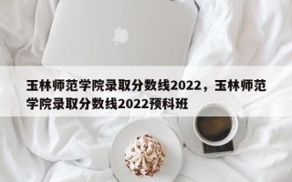 玉林师范学院录取分数线2022，玉林师范学院录取分数线2022预科班