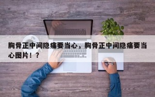 胸骨正中间隐痛要当心，胸骨正中间隐痛要当心图片！？