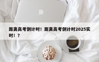 距离高考倒计时！距离高考倒计时2025实时！？