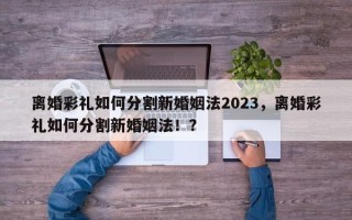 离婚彩礼如何分割新婚姻法2023，离婚彩礼如何分割新婚姻法！？