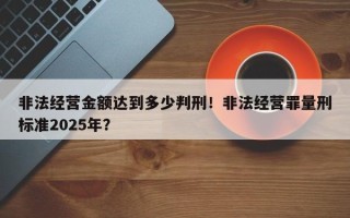 非法经营金额达到多少判刑！非法经营罪量刑标准2025年？