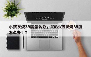 小孩发烧39度怎么办，4岁小孩发烧39度怎么办！？