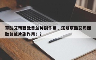 草酸艾司西酞普兰片副作用，乐朋草酸艾司西酞普兰片副作用！？