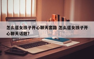 怎么逗女孩子开心聊天套路 怎么逗女孩子开心聊天话题？