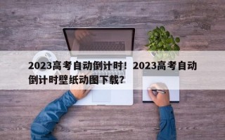 2023高考自动倒计时！2023高考自动倒计时壁纸动图下载？