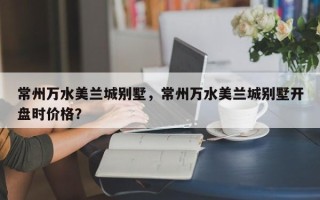 常州万水美兰城别墅，常州万水美兰城别墅开盘时价格？