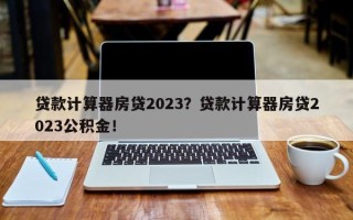 贷款计算器房贷2023？贷款计算器房贷2023公积金！