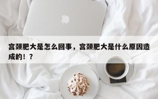 宫颈肥大是怎么回事，宫颈肥大是什么原因造成的！？