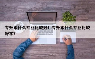 专升本什么专业比较好！专升本什么专业比较好学？