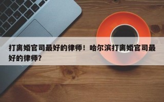 打离婚官司最好的律师！哈尔滨打离婚官司最好的律师？