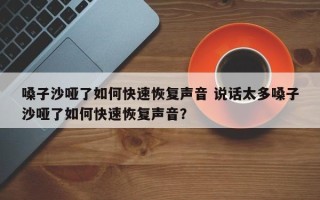 嗓子沙哑了如何快速恢复声音 说话太多嗓子沙哑了如何快速恢复声音？