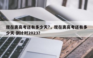 现在离高考还有多少天?，现在离高考还有多少天 倒计时2023？