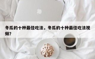 冬瓜的十种最佳吃法，冬瓜的十种最佳吃法视频？