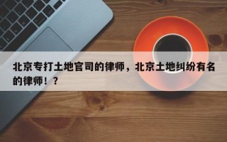 北京专打土地官司的律师，北京土地纠纷有名的律师！？