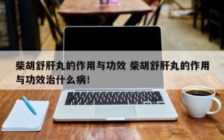 柴胡舒肝丸的作用与功效 柴胡舒肝丸的作用与功效治什么病！