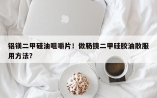 铝镁二甲硅油咀嚼片！做肠镜二甲硅胶油散服用方法？
