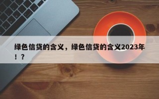 绿色信贷的含义，绿色信贷的含义2023年！？