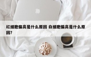 红细胞偏高是什么原因 白细胞偏高是什么原因？