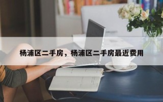 杨浦区二手房，杨浦区二手房最近费用