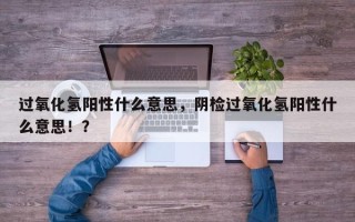 过氧化氢阳性什么意思，阴检过氧化氢阳性什么意思！？