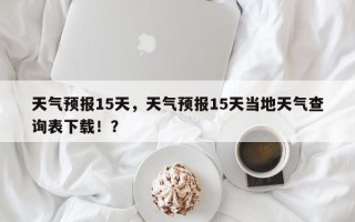 天气预报15天，天气预报15天当地天气查询表下载！？