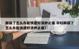 脚崴了怎么办能快速好消肿止痛 孕妇脚崴了怎么办能快速好消肿止痛？