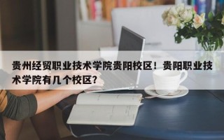贵州经贸职业技术学院贵阳校区！贵阳职业技术学院有几个校区？