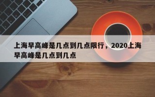 上海早高峰是几点到几点限行，2020上海早高峰是几点到几点