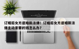 订婚后女方退婚新法律！订婚后女方退婚新法律主动索要的钱怎么办？