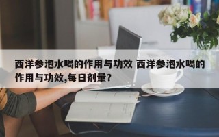 西洋参泡水喝的作用与功效 西洋参泡水喝的作用与功效,每日剂量？