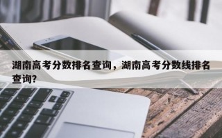 湖南高考分数排名查询，湖南高考分数线排名查询？