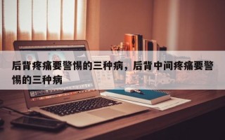 后背疼痛要警惕的三种病，后背中间疼痛要警惕的三种病