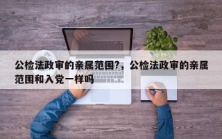 公检法政审的亲属范围?，公检法政审的亲属范围和入党一样吗