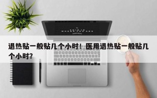 退热贴一般贴几个小时！医用退热贴一般贴几个小时？