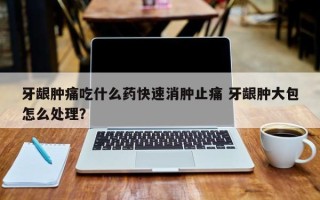 牙龈肿痛吃什么药快速消肿止痛 牙龈肿大包怎么处理？