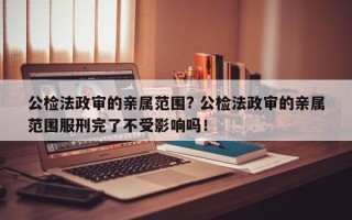 公检法政审的亲属范围? 公检法政审的亲属范围服刑完了不受影响吗！