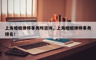 上海婚姻律师事务所咨询，上海婚姻律师事务排名！