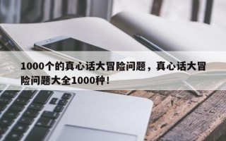 1000个的真心话大冒险问题，真心话大冒险问题大全1000种！