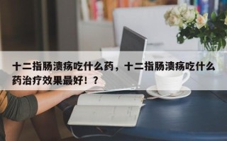 十二指肠溃疡吃什么药，十二指肠溃疡吃什么药治疗效果最好！？